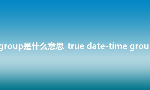 true date-time group是什么意思_true date-time group的中文意思_用法
