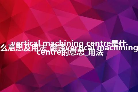 vertical machining centre是什么意思及用法_翻译vertical machining centre的意思_用法