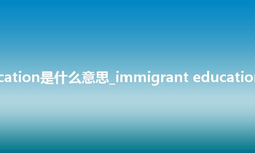 immigrant education是什么意思_immigrant education的中文释义_用法
