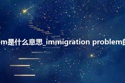 immigration problem是什么意思_immigration problem的中文翻译及音标_用法
