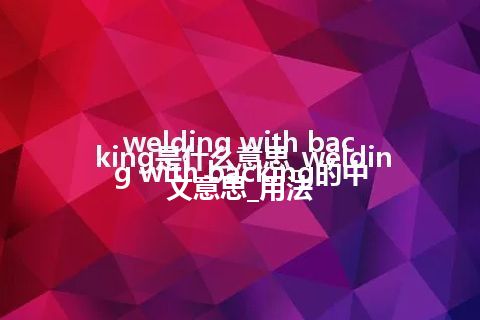 welding with backing是什么意思_welding with backing的中文意思_用法