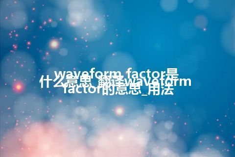 waveform factor是什么意思_翻译waveform factor的意思_用法
