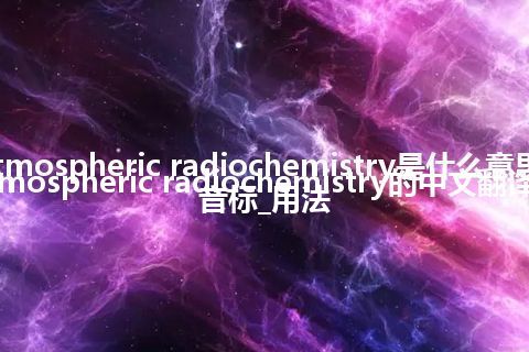 atmospheric radiochemistry是什么意思_atmospheric radiochemistry的中文翻译及音标_用法