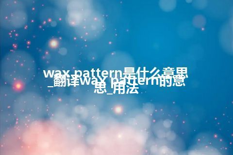 wax pattern是什么意思_翻译wax pattern的意思_用法