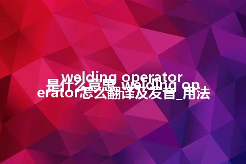 welding operator是什么意思_welding operator怎么翻译及发音_用法