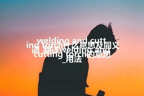 welding and cutting torch什么意思及同义词_翻译welding and cutting torch的意思_用法