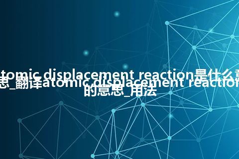 atomic displacement reaction是什么意思_翻译atomic displacement reaction的意思_用法