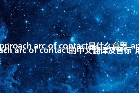 approach arc of contact是什么意思_approach arc of contact的中文翻译及音标_用法