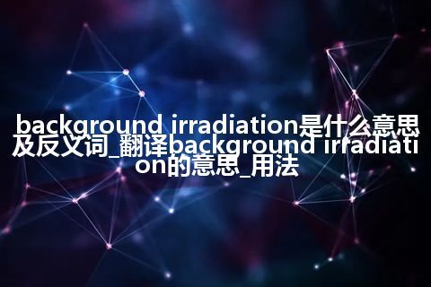 background irradiation是什么意思及反义词_翻译background irradiation的意思_用法