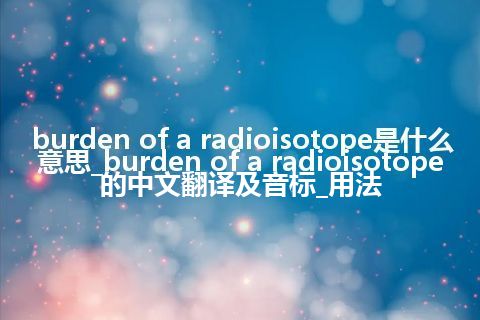 burden of a radioisotope是什么意思_burden of a radioisotope的中文翻译及音标_用法