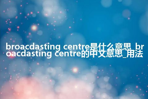 broacdasting centre是什么意思_broacdasting centre的中文意思_用法