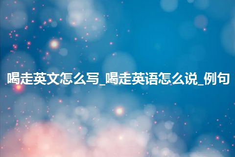 喝走英文怎么写_喝走英语怎么说_例句
