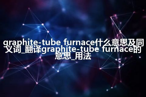 graphite-tube furnace什么意思及同义词_翻译graphite-tube furnace的意思_用法