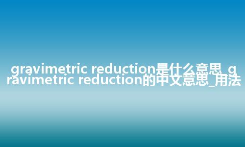 gravimetric reduction是什么意思_gravimetric reduction的中文意思_用法