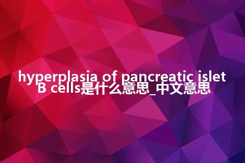 hyperplasia of pancreatic islet B cells是什么意思_中文意思