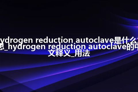 hydrogen reduction autoclave是什么意思_hydrogen reduction autoclave的中文释义_用法
