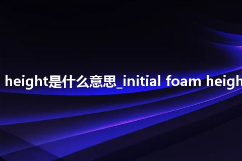 initial foam height是什么意思_initial foam height的意思_用法