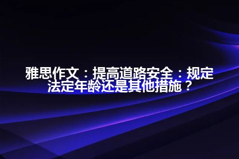 雅思作文:提高道路安全:规定法定年龄还是其他措施? 雅思作文:提高道路安全:规定法定年龄还是其他措施?